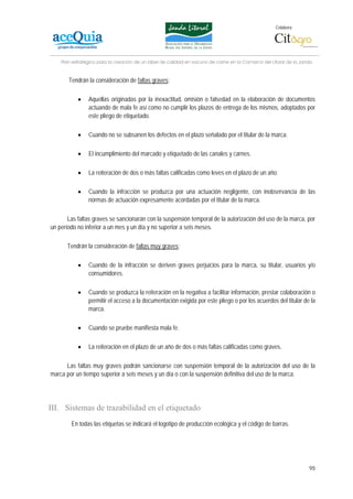 Colabora:




    Plan estratégico para la creación de un lábel de calidad en vacuno de carne en la Comarca del Litoral de la Janda


       Tendrán la consideración de faltas graves:

           •    Aquellas originadas por la inexactitud, omisión o falsedad en la elaboración de documentos
                actuando de mala fe así como no cumplir los plazos de entrega de los mismos, adoptados por
                este pliego de etiquetado.

           •    Cuando no se subsanen los defectos en el plazo señalado por el titular de la marca.

           •    El incumplimiento del marcado y etiquetado de las canales y carnes.

           •    La reiteración de dos o más faltas calificadas como leves en el plazo de un año.

           •    Cuando la infracción se produzca por una actuación negligente, con inobservancia de las
                normas de actuación expresamente acordadas por el titular de la marca.

       Las faltas graves se sancionarán con la suspensión temporal de la autorización del uso de la marca, por
un período no inferior a un mes y un día y no superior a seis meses.

      Tendrán la consideración de faltas muy graves:

           •    Cuando de la infracción se deriven graves perjuicios para la marca, su titular, usuarios y/o
                consumidores.

           •    Cuando se produzca la reiteración en la negativa a facilitar información, prestar colaboración o
                permitir el acceso a la documentación exigida por este pliego o por los acuerdos del titular de la
                marca.

           •    Cuando se pruebe manifiesta mala fe.

           •    La reiteración en el plazo de un año de dos o más faltas calificadas como graves.

      Las faltas muy graves podrán sancionarse con suspensión temporal de la autorización del uso de la
marca por un tiempo superior a seis meses y un día o con la suspensión definitiva del uso de la marca.




III. Sistemas de trazabilidad en el etiquetado
        En todas las etiquetas se indicará el logotipo de producción ecológica y el código de barras.




                                                                                                                   95
 