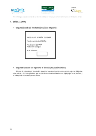 Colabora:




     Plan estratégico para la creación de un lábel de calidad en vacuno de carne en la Comarca del Litoral de la Janda


1. ETIQUETA CANAL


     •   Etiqueta colocada por el matadero (etiquetado obligatorio)




                           Sacrificado en: “ESPAÑA” 01/000/AA

                           País de nacimiento: ESPAÑA

                           País de cebo: ESPAÑA
                           Producción ecológica.

                           Nº de referencia:




     •   Etiquetado colocado por el personal de la marca (etiquetado facultativo)

          Además de esta etiqueta, las canales llevarán el marcaje con sello corrido de color rojo con el logotipo
     de la marca, y los cuatro precintos que se colocan en las extremidades con el logotipo y el nº de precinto, y
     el color que le corresponde a cada animal.




96
 