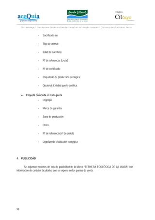 Colabora:




     Plan estratégico para la creación de un lábel de calidad en vacuno de carne en la Comarca del Litoral de la Janda


                      -    Sacrificado en:

                      -    Tipo de animal:

                      -    Edad de sacrificio:

                      -    Nº de referencia: (crotal)

                      -    Nº de certificado:

                      -    Etiquetado de producción ecológica:

                      -    Opcional: Entidad que lo certifica.


     •   Etiqueta colocada en cada pieza
                      -    Logotipo

                      -    Marca de garantía

                      -    Zona de producción

                      -    Pieza

                      -    Nº de referencia (nº de crotal)

                      -    Logotipo de producción ecológica




4. PUBLICIDAD

       Se adjuntan modelos de toda la publicidad de la Marca “TERNERA ECOLÓGICA DE LA JANDA” con
información de carácter facultativo que se expone en los puntos de venta.




98
 
