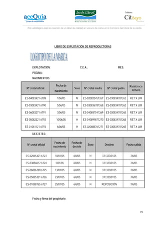 Colabora:




  Plan estratégico para la creación de un lábel de calidad en vacuno de carne en la Comarca del Litoral de la Janda




                            LIBRO DE EXPLOTACIÓN DE REPRODUCTORAS




      EXPLOTACIÓN:                                    C.E.A.:                              MES:
      PÁGINA:
      NACIMIENTOS:

                              Fecha de                                                                  Raza/cruce
 Nº crotal oficial                              Sexo      Nº crotal madre        Nº crotal padre
                            nacimiento                                                                   ternero

ES-04083421 6789               1/06/05            M      ES-020823451267 ES-030834781265                 RET X LIM

ES-03083421 6790               5/06/05            M      ES-030836781268 ES-030834781265                 RET X LIM

ES-06083271 6791               3/06/05            M      ES-040887541269 ES-030834781265                 RET X LIM

ES-05082321 6792              10/06/05            H      ES-040899871270 ES-030834781265                 RET X LIM

ES-01081121 6793               6/06/05            H      ES-020888761271 ES-030834781265                 RET X LIM

      DESTETES:


                            Fecha de         Fecha de
 Nº crotal oficial                                           Sexo             Destino               Fecha salida
                           nacimiento         destete


ES-02085421 6723             10/01/05          6/6/05           H           37/ 323/0125                 7/6/05

ES-03084657 6724             5/01/05           6/6/05           H           37/ 323/0125                 7/6/05

ES-06086789 6725             13/01/05          6/6/05           H           37/ 323/0125                 7/6/05

ES-05085321 6726             23/01/05          6/6/05           H           37/ 323/0125                 7/6/05

ES-01088765 6727             25/01/05          6/6/05           H          REPOSICIÓN                    7/6/05



      Fecha y firma del propietario



                                                                                                                  99
 