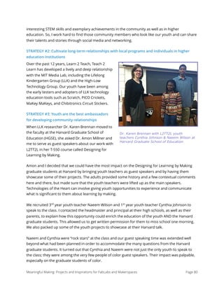 interesting STEM skills and exemplary achievements in the community as well as in higher
education. So, I work hard to ﬁnd those community members who look like our youth and can share
their talents and stories through social media and networking.
STRATEGY #2: Cultivate long-term relationships with local programs and individuals in higher
education institutions
Over the past 12 years, Learn 2 Teach, Teach 2
Learn has developed a lively and deep relationship
with the MIT Media Lab, including the Lifelong
Kindergarten Group (LLK) and the High-Low
Technology Group. Our youth have been among
the early testers and adopters of LLK technology
education tools such as Scratch, PICO Crickets,
MaKey MaKeys, and Chibitronics Circuit Stickers. 
STRATEGY #3: Youth are the best ambassadors
for developing community relationships
When LLK researcher Dr. Karen Brennan moved to
the faculty at the Harvard Graduate School of
Education (HGSE), she asked Dr. Amon Millner and
me to serve as guest speakers about our work with
L2TT2L in her T-550 course called Designing for
Learning by Making. 
Amon and I decided that we could have the most impact on the Designing for Learning by Making
graduate students at Harvard by bringing youth teachers as guest speakers and by having them
showcase some of their projects. The adults provided some history and a few contextual comments
here and there, but made sure that the youth teachers were lifted up as the main speakers.
Technologies of the Heart can involve giving youth opportunities to experience and communicate
what is signiﬁcant to them about learning by making.
We recruited 3rd
year youth teacher Naeem Wilson and 1st
year youth teacher Cynthia Johnson to
speak to the class. I contacted the headmaster and principal at their high schools, as well as their
parents, to explain how this opportunity could enrich the education of the youth AND the Harvard
graduate students. This allowed us to get written permission for them to miss school one morning.
We also packed up some of the youth projects to showcase at their Harvard talk.
Naeem and Cynthia were “rock stars” at the class and our guest speaking time was extended well
beyond what had been planned in order to accommodate the many questions from the Harvard
graduate students. It turned out that Cynthia and Naeem were not just the only youth to speak to
the class; they were among the very few people of color guest speakers. Their impact was palpable,
especially on the graduate students of color.
Meaningful Making: Projects and Inspirations for FabLabs and Makerspaces Page 80
Dr. Karen Brennan with L2TT2L youth
teachers Cynthia Johnson & Naeem Wilson at
Harvard Graduate School of Education
 