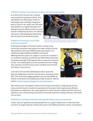 STRATEGY #4: Mentor local education students and community members
As a result of this Harvard visit, I received
many emails from graduate students. One,
Adia Wallace from Mississippi, visited our
technology center and began hanging out
with our youth in her “spare” time. Adia even
participated in our Digital Embroidery and
Sewing Group and helped out with our youth
teachers' holiday Pop-Up Store. Her infectious
enthusiasm made developing relationships
with the youth come quickly and easily.
STRATEGY #5: Participate in local STEM
professional networks
Practicing technologies of the heart involves creating caring
community connections that support the maker activities of youth.
Adia wanted to have local STEAM educators participate in our
collaborative Beyond #BlackLivesMatter and Toward
#MakingLiberation project. So, I began to connect her to people in
our local Race, Education and Democracy STEM network that seeks
to provide meaningful STEM opportunities for educators and youth
of color. This network grew out of the wonderful Simmons College
Race, Education and Democracy Lecture and Book series directed
by Professor Theresa Perry. 
In the fall of 2014 the RED STEM Network held an event that
featured a Makerspace Panel for local educators and parents at the
SETC. One of the most engaging speakers was the new STEAM Lab
Director at the Boston Arts Academy (local high school), Dr. Nettrice
Gaskins. (See this FabLearn blogpost for more information.)
Adia, Nettrice and I met together several times for lively conversations, imagining how hip hop
culture and AfroFuturism could be incorporated into the project. Nettrice generously oﬀered to
participate as a collaborator. Her unique approach to maker education helped both Adia and me to
expand our own understanding and practice of culturally responsive making, breathing a new vitality
into our work! 
STRATEGY #6: Use design-thinking for planning with hiphop culture as a framework
To plan, Adia and I gathered interested people from our support network over an after-work take-
out dinner to imagine what we could do with youth in the #Making Liberation activity. Using ideation
Meaningful Making: Projects and Inspirations for FabLabs and Makerspaces Page 81
Adia Wallace with youth teacher Tyla in a playful
moment during Eek! Electronics Explorers Klub
 