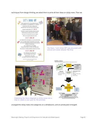 techniques from design thinking, we asked them to write all their ideas on sticky notes. Then we
arranged the sticky notes into categories on a whiteboard, until an activity plan emerged!
Meaningful Making: Projects and Inspirations for FabLabs and Makerspaces Page 82
The Poem, “Let’s Show Off” was discussed with
activist and center director Mel King
Organizing the ideas imagined on sticky notes into a
map to create a clear goal for the activities
 
