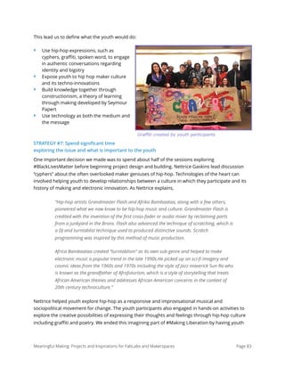 This lead us to deﬁne what the youth would do:
‣ Use hip-hop expressions, such as
cyphers, graﬃti, spoken word, to engage
in authentic conversations regarding
identity and bigotry
‣ Expose youth to hip hop maker culture
and its techno-innovations
‣ Build knowledge together through
constructionism, a theory of learning
through making developed by Seymour
Papert
‣ Use technology as both the medium and
the message
STRATEGY #7: Spend signiﬁcant time
exploring the issue and what is important to the youth
One important decision we made was to spend about half of the sessions exploring
#BlackLivesMatter before beginning project design and building. Nettrice Gaskins lead discussion
“cyphers” about the often overlooked maker geniuses of hip-hop. Technologies of the heart can
involved helping youth to develop relationships between a culture in which they participate and its
history of making and electronic innovation. As Nettrice explains,
“Hip-hop artists Grandmaster Flash and Afrika Bambaataa, along with a few others,
pioneered what we now know to be hip-hop music and culture. Grandmaster Flash is
credited with the invention of the ﬁrst cross-fader or audio mixer by reclaiming parts
from a junkyard in the Bronx. Flash also advanced the technique of scratching, which is
a DJ and turntablist technique used to produced distinctive sounds. Scratch
programming was inspired by this method of music production.
Africa Bambaataa created “turntablism” as its own sub-genre and helped to make
electronic music a popular trend in the late 1990s.He picked up on sci-ﬁ imagery and
cosmic ideas from the 1960s and 1970s including the style of Jazz maverick Sun Ra who
is known as the grandfather of Afrofuturism, which is a style of storytelling that treats
African American themes and addresses African American concerns in the context of
20th century technoculture.”
Nettrice helped youth explore hip-hop as a responsive and improvisational musical and
sociopolitical movement for change. The youth participants also engaged in hands-on activities to
explore the creative possibilities of expressing their thoughts and feelings through hip-hop culture
including graﬃti and poetry. We ended this imagining part of #Making Liberation by having youth
Meaningful Making: Projects and Inspirations for FabLabs and Makerspaces Page 83
Graffiti created by youth participants
 