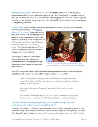 United Voices Sequencer. Tyla, Naeem and Simon decided to use the idea of the sequencer,
ubiquitously used in Hip Hop music production, that uses words and sounds to convey a personal
message about why the voices of all people matter. They designed and coded two Scratch programs
for people to test (code for test program) and then play (ﬁnal Scratch program) their messages using
a MaKey Makey controller.
Rainbow Glove. Mariela, Antwain and Steven were newbies to electronics and coding, but were
inspired by a project they saw at Adafruit
called the “Piano Glove,” that converts color
to musical sounds. They decided to put their
own spin on the glove by remixing it into a
“Rainbow Glove” that would demonstrate “It’s
OK for people to be diﬀerent” and “Things are
better with many colors and cultures of
people.” They also decided to use the “Let’s
Show Oﬀ” poem they discussed with Mel
King as a basis for their activity.
Technologies of the heart often involve
helping youth articulate relationships
between the ideas behind the technology
they use and what they are up against in
their own lives.
One of the most powerful parts of the Rainbow Gloves project was the connection that Mariela
made between the science of color and the impact of racism in her own life:
“To see color, you have to have light. When light shines on an object some colors
bounce oﬀ the object and others are absorbed by it. Our eyes only see the colors that
are bounced oﬀ or reﬂected.
Racism works that way too. People only see what’s reﬂected back, not what is
absorbed.
In my own life, I absorb people’s criticism of me, I absorb the negative feelings when
they don’t see who I really am and when they don’t believe I am capable or smart.”
STRATEGY #9: Create meaningful ways for youth to “Show Oﬀ,” taking a page from
constructionism by making projects truly “public entities”
Cultivating technologies of the heart means developing opportunities, especially for youth of color,
to take what they create into the community to “show oﬀ” what they have accomplished. The poem,
“Let’s Show Oﬀ” says, I believe “helps diminish the misconceptions of [our youth] and the life that they
Meaningful Making: Projects and Inspirations for FabLabs and Makerspaces Page 85
Mariela, Antwain and Steven produced their own
short video about the Rainbow Glove. (Youtube Link)
 