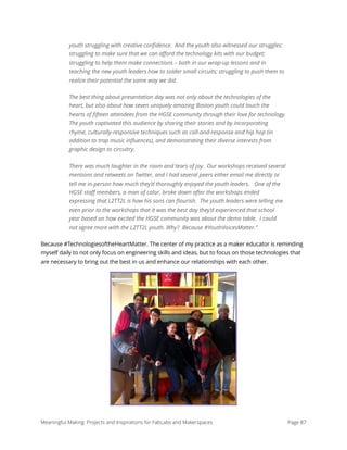 youth struggling with creative conﬁdence.  And the youth also witnessed our struggles: 
struggling to make sure that we can aﬀord the technology kits with our budget;
struggling to help them make connections – both in our wrap-up lessons and in
teaching the new youth leaders how to solder small circuits; struggling to push them to
realize their potential the same way we did.
The best thing about presentation day was not only about the technologies of the
heart, but also about how seven uniquely amazing Boston youth could touch the
hearts of ﬁfteen attendees from the HGSE community through their love for technology.
The youth captivated this audience by sharing their stories and by incorporating
rhyme, culturally-responsive techniques such as call-and-response and hip hop (in
addition to trap music inﬂuences), and demonstrating their diverse interests from
graphic design to circuitry. 
There was much laughter in the room and tears of joy.  Our workshops received several
mentions and retweets on Twitter, and I had several peers either email me directly or
tell me in-person how much they’d thoroughly enjoyed the youth leaders.   One of the
HGSE staﬀ members, a man of color, broke down after the workshops ended
expressing that L2TT2L is how his sons can ﬂourish.  The youth leaders were telling me
even prior to the workshops that it was the best day they’d experienced that school
year based on how excited the HGSE community was about the demo table.  I could
not agree more with the L2TT2L youth. Why?  Because #YouthVoicesMatter.”
Because #TechnologiesoftheHeartMatter. The center of my practice as a maker educator is reminding
myself daily to not only focus on engineering skills and ideas, but to focus on those technologies that
are necessary to bring out the best in us and enhance our relationships with each other. 
Meaningful Making: Projects and Inspirations for FabLabs and Makerspaces Page 87
 