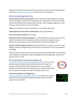 Many of the included articles and projects have links to read more, and every FabLearn
Fellow has a page on the FabLearn site where they can be contacted.
Acknowledgements
Contributing FabLearn Fellow Authors: Aaron Vanderwerﬀ, David Malpica, Erin Riley,
Gilson Domingues, Heather Allen Pang, Jaymes Dec, Juliet Wanyiri, Christa Flores, Keith
Ostfeld, Roy Ombatti, Mario Parade, Mark Schreiber, Nalin Tutiyaphuengprasert, Susan
Klimczak, Susanna Tesconi, and Tracy Rudzitis.
Editors: Paulo Blikstein, Sylvia Libow Martinez, and Heather Allen Pang
Editorial guidance and section introductions: Sylvia Libow Martinez
Cover and section heading art: Erin Riley
FabLearn Project Principal Investigator: Dr. Paulo Blikstein, assistant professor at the
Stanford Graduate School of Education and (by courtesy) the Computer Science
Department, and Director of the Transformative Learning Technologies Lab.
FabLearn Fellows Program Mentor: Sylvia Libow Martinez, co-author of Invent To Learn:
Making, Tinkering, and Engineering in the Classroom and president, Constructing Modern
Knowledge.
Thanks to Claire Rosenbaum (FabLearn Program Director), Brogan Miller, Janet Kolodner
and Christopher Hoadley (NSF Program Managers), Alicja Żenczykowska, students and
postdocs at the TLT Lab.
The Transformative Learning Technologies Lab
The Transformative Learning Technologies Laboratory (TLTL) is a multi-
disciplinary group designing and researching new technologies for
education. We understand new technologies not only as a way to
optimize the existing educational system, but as a transformative force
that can generate radically new ways of knowing and learning.
Constructing Modern Knowledge Press 
Constructing Modern Knowledge (CMK) Press is a publishing company
dedicated to producing books supporting modern learner-centered
approaches to education.
Meaningful Making: Projects and Inspirations for FabLabs and Makerspaces Page ii
 