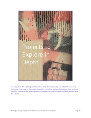 Projects to Explore In Depth
The projects in this section give the reader a lot to think about, try, and adapt for your own
situations. In contrast to the Project Snapshots in the ﬁnal section of this book, these projects
are more fully described, and often feature interesting reﬂections and course corrections from
the authors.
Meaningful Making: Projects and Inspirations for FabLabs and Makerspaces Page 88
Projects to
Explore in
Depth
 