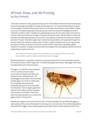Of Feet, Fleas, and 3D Printing 
by Roy Ombatti
I have been involved in many projects during my time at the Fablab in Nairobi and I personally enjoy
those that leverage technology for change and development. I am most interested about the space
for technology in development because I feel it is in this space that making is most needed. I believe
very much in empowering people, primarily the poor, with the necessary knowledge and skills to
make them problem solvers. Hailing from a developing country, this has never made more sense to
me than it does now. Gone are the days of handouts and donor funds. That technique is clearly not
working in the ﬁght against poverty. If you ask me, the approach should be more practical as well as
personal. The ‘poor’ should be taught how to solve their own problems and supported through this
process rather than throwing money at them. And this is where making comes in; be it high- or low-
tech type of making. I look up to Amy Smith, founder of MIT’s D-lab, which is building a global
network of innovators to design and disseminate technologies that meaningfully improve the lives of
people living in poverty. She said,
“We need to think of poor people not as vulnerable, but as capable. We have to think of it
not as a billion mouths to feed, but two billions hands to engage.”
With that being said, I would like to talk about a personal project of mine that I have been working
for the past two years called ‘Happy Feet’. It involves leveraging 3D printing to ﬁght jiggers that cause
foot deformities and sometimes death.
The jigger is a small ﬂea measuring about
1mm in size that is found in dirty
environments. It feeds on the ﬂesh and
blood of its warm-blooded hosts. The
female jigger buries itself in the host’s ﬂesh
and lays eggs. This results in a black spot
that is typically itchy and painful.
Scratching raptures the sac and spreads
the infestation. There is stigma against the
infection and it aﬀects millions of people,
most of whom are children. There have
been 265 reported deaths as a result of the
jigger menace in Kenya alone.
Besides poor hygiene, the common denominator among the people who are aﬀected by jiggers is
abject poverty. They cannot aﬀord water for cleaning as it is not a priority. This contributes greatly to
the spread of the jigger menace. Many people cannot aﬀord shoes and the infected cannot ﬁt into
Meaningful Making: Projects and Inspirations for FabLabs and Makerspaces Page 89
 