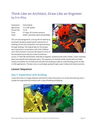 Think Like an Architect, Draw Like an Engineer 
by Erin Riley
Experience: Intermediate 
Age Group: 12-15 (8th
grade) 
Group Size: 12-18 
Time: 5-7 days, 50 minutes sessions 
Tools: LEGOs - just bricks, doors and windows
This unit was designed for a Group VIII Art elective at
Greenwich Academy exploring the intersection of
building, 2D and 3D visualization and representation
through drawing. The original idea for this project
was inspired by a conversation with Colin Callahan
at St. Paul’s School in Concord, NH based on some of
the wonderful work they do in their Architecture
course. In Think like and Architect, draw like an Engineer, students build LEGO models, create multiview
plans and rebuild and review peer plans. The sequence of activities builds spatial skills and helps
create a foundation for architectural and technical drawing as well as understanding points of view
in CAD applications. The plan acts as a prototype, going through a peer review and revision process.
Lesson Sequence
Day 1: Exploration with building
I store the bricks in a huge utility bin and the ﬁrst order of business is to clump the bricks by color. I
couple this organizational moment with a day of building and playing.
Meaningful Making: Projects and Inspirations for FabLabs and Makerspaces Page 91
 