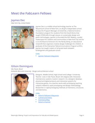 Meet the FabLearn Fellows
Jaymes Dec
New York City, United States
Jaymes Dec is a middle school technology teacher at The
Marymount School of New York, an all-girls independent school.
He was the Program Manager at GreenFab, a National Science
Foundation program for students from the South Bronx that
taught STEM skills through classes on sustainable design and
green technologies. Jaymes co-founded the NYC Makery, a public
makerspace for children and communities in New York City and he
is on the Board of Directors for the Nerdy Derby, an educational
nonproﬁt that organizes creative design challenges for children. A
graduate of the Interactive Telecommunications Program at NYU,
Jaymes has taught makers of all grade levels between
kindergarten and graduate school.
Links
‣ Jaymes’ FabLearn blog posts
Gilson Domingues
São Paulo, Brazil 
Anhembi Morumbi University - Design and architecture school
Designer. Middle School, High School and College / University
Teacher. Lives in São Paulo, Brazil. Arts degree with interactive
mechatronics systems masters research. As a designer develops
physical and digital products and interactive systems for
interactive games. As a teacher works with prototyping teaching
subjects related to rapid prototyping and design methodology.
Researcher in rapid prototyping methods of mechanics, structures
and electronics.
Links
‣ Gilson’s FabLearn blog posts
‣ Luthieria de Robôs
‣ Inventania Blog
‣ Gilson's Channel
Meaningful Making: Projects and Inspirations for FabLabs and Makerspaces Page iii
 