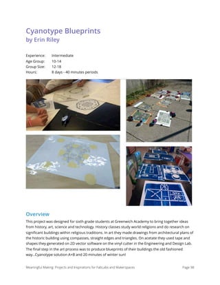 Cyanotype Blueprints 
by Erin Riley
Experience: Intermediate 
Age Group: 10-14 
Group Size: 12-18 
Hours: 8 days - 40 minutes periods
Overview
This project was designed for sixth grade students at Greenwich Academy to bring together ideas
from history, art, science and technology. History classes study world religions and do research on
signiﬁcant buildings within religious traditions. In art they made drawings from architectural plans of
the historic building using compasses, straight edges and triangles. On acetate they used tape and
shapes they generated on 2D vector software on the vinyl cutter in the Engineering and Design Lab.
The ﬁnal step in the art process was to produce blueprints of their buildings the old fashioned
way...Cyanotype solution A+B and 20 minutes of winter sun!
Meaningful Making: Projects and Inspirations for FabLabs and Makerspaces Page 98
 