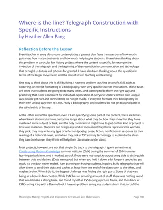 Where is the line? Telegraph Construction with
Speciﬁc Instructions  
by Heather Allen Pang
Reflection Before the Lesson
Every teacher in every classroom contemplating a project plan faces the question of how much
guidance, how many constraints and how much help to give students. I have been thinking about
this problem in particular for history projects where the content is speciﬁc, for example the
invention of the telegraph and the beginning of the revolution in communication and technology
that brought us to take cell phones for granted. I have also been thinking about this question in
terms of the larger movement, and the role of kits in teaching and learning.
One way to think about this is skill building. I have no problem teaching a speciﬁc skill, such as
soldering, or correct formatting of a bibliography, with very speciﬁc teacher instructions. These tasks
are ones that students are going to do many times, and learning to do them the right way and
practicing that is not a moment for individual exploration. If everyone solders in their own unique
way people get hurt and connections do not get made. If everyone formats their bibliography in
their own unique way then it is not, really a bibliography, and students do not get to participate in
the scholarship of history.
At the other end of the spectrum, even if I am specifying some part of the content, there are times
when I want students to have pretty free range about what they do, how they show that they have
mastered some subject or task, and the only constraints I might have to put on that kind of project is
time and materials. Students can design any kind of monument they think represents the woman
they pick, they may write any type of reﬂection (poetry, prose, ﬁction, nonﬁction) in response to their
reading of a historical novel, and when they pick a 19th
century technology to explain to the class
they can do whatever they think will help their classmates understand.
Most projects, however, are not that simple. So back to the telegraph. I spent some time at
Constructing Modern Knowledge summer institute (CMK) during the summer of 2014 summer
learning to build one. And it worked, sort of, if you were not too picky about being able to distinguish
between dots and dashes. (Dots were good, but when you held it down a bit longer it tended to get
stuck, so the dash never ended.) I am planning on having students, in pairs, build telegraphs that will
allow them to send their dots and dashes at least from one end of the classroom to the other, and
maybe farther. When I did it, the biggest challenge was ﬁnding the right parts. Some of that was
being at a hotel in Manchester. While CMK has an amazing amount of stuﬀ, there was nothing wood
that would make a strong base, so I found myself at CVS buying a picture frame, and then back at
CMK cutting it up with a Dremel tool. I have no problem saving my students from that part of the
Meaningful Making: Projects and Inspirations for FabLabs and Makerspaces Page 100
 