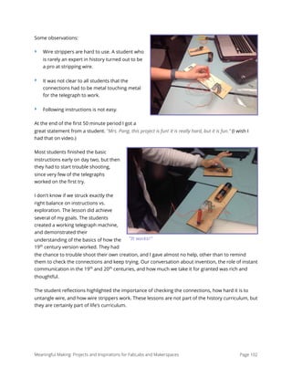 Some observations:
‣ Wire strippers are hard to use. A student who
is rarely an expert in history turned out to be
a pro at stripping wire.
‣ It was not clear to all students that the
connections had to be metal touching metal
for the telegraph to work.
‣ Following instructions is not easy.
At the end of the ﬁrst 50 minute period I got a
great statement from a student. "Mrs. Pang, this project is fun! It is really hard, but it is fun." (I wish I
had that on video.)
Most students ﬁnished the basic
instructions early on day two, but then
they had to start trouble shooting,
since very few of the telegraphs
worked on the ﬁrst try.
I don't know if we struck exactly the
right balance on instructions vs.
exploration. The lesson did achieve
several of my goals. The students
created a working telegraph machine,
and demonstrated their
understanding of the basics of how the
19th
century version worked. They had
the chance to trouble shoot their own creation, and I gave almost no help, other than to remind
them to check the connections and keep trying. Our conversation about invention, the role of instant
communication in the 19th
and 20th
centuries, and how much we take it for granted was rich and
thoughtful.
The student reﬂections highlighted the importance of checking the connections, how hard it is to
untangle wire, and how wire strippers work. These lessons are not part of the history curriculum, but
they are certainly part of life's curriculum. 
Meaningful Making: Projects and Inspirations for FabLabs and Makerspaces Page 102
“It works!”
 