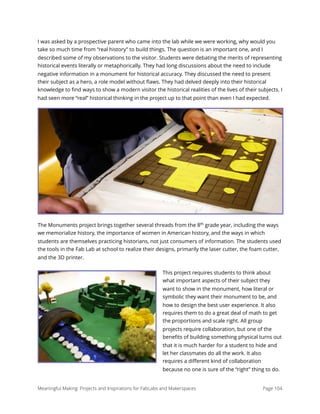 I was asked by a prospective parent who came into the lab while we were working, why would you
take so much time from “real history” to build things. The question is an important one, and I
described some of my observations to the visitor. Students were debating the merits of representing
historical events literally or metaphorically. They had long discussions about the need to include
negative information in a monument for historical accuracy. They discussed the need to present
their subject as a hero, a role model without ﬂaws. They had delved deeply into their historical
knowledge to ﬁnd ways to show a modern visitor the historical realities of the lives of their subjects. I
had seen more “real” historical thinking in the project up to that point than even I had expected.
The Monuments project brings together several threads from the 8th
grade year, including the ways
we memorialize history, the importance of women in American history, and the ways in which
students are themselves practicing historians, not just consumers of information. The students used
the tools in the Fab Lab at school to realize their designs, primarily the laser cutter, the foam cutter,
and the 3D printer.
This project requires students to think about
what important aspects of their subject they
want to show in the monument, how literal or
symbolic they want their monument to be, and
how to design the best user experience. It also
requires them to do a great deal of math to get
the proportions and scale right. All group
projects require collaboration, but one of the
beneﬁts of building something physical turns out
that it is much harder for a student to hide and
let her classmates do all the work. It also
requires a diﬀerent kind of collaboration
because no one is sure of the “right” thing to do.
Meaningful Making: Projects and Inspirations for FabLabs and Makerspaces Page 104
 