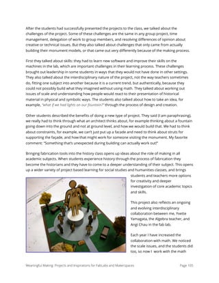 After the students had successfully presented the projects to the class, we talked about the
challenges of the project. Some of these challenges are the same in any group project, time
management, delegation of work to group members, and resolving diﬀerences of opinion about
creative or technical issues. But they also talked about challenges that only came from actually
building their monument models, or that came out very diﬀerently because of the making process.
First they talked about skills: they had to learn new software and improve their skills on the
machines in the lab, which are important challenges in their learning process. These challenges
brought out leadership in some students in ways that they would not have done in other settings.
They also talked about the interdisciplinary nature of the project, not the way teachers sometimes
do, ﬁtting one subject into another because it is a current trend, but authentically, because they
could not possibly build what they imagined without using math. They talked about working out
issues of scale and understanding how people would react to their presentation of historical
material in physical and symbolic ways. The students also talked about how to take an idea, for
example, “what if we had lights on our fountain?” through the process of design and creation.
Other students described the beneﬁts of doing a new type of project. They said (I am paraphrasing),
we really had to think through what an architect thinks about, for example thinking about a fountain
going down into the ground and not at ground level, and how we would build that. We had to think
about constraints, for example, we can’t just put up a facade and need to think about struts for
supporting the façade, and how that might work for someone visiting the monument. My favorite
comment: “Something that’s unexpected during building can actually work out!”
Bringing fabrication tools into the history class opens up ideas about the role of making in all
academic subjects. When students experience history through the process of fabrication they
become the historians and they have to come to a deeper understanding of their subject. This opens
up a wider variety of project based learning for social studies and humanities classes, and brings
students and teachers more options
for creativity and deeper
investigation of core academic topics
and skills.
This project also reﬂects an ongoing
and evolving interdisciplinary
collaboration between me, Yvette
Yamagata, the Algebra teacher, and
Angi Chau in the fab lab.
Each year I have increased the
collaboration with math. We noticed
the scale issues, and the students did
too, so now I work with the math
Meaningful Making: Projects and Inspirations for FabLabs and Makerspaces Page 105
 