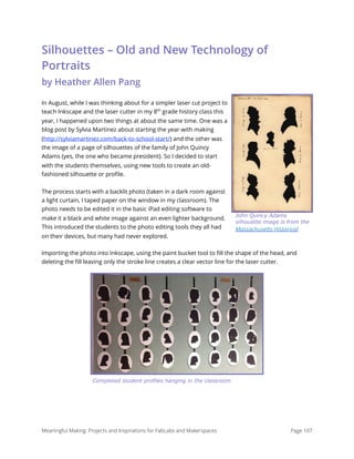 Silhouettes – Old and New Technology of
Portraits 
by Heather Allen Pang
In August, while I was thinking about for a simpler laser cut project to
teach Inkscape and the laser cutter in my 8th
grade history class this
year, I happened upon two things at about the same time. One was a
blog post by Sylvia Martinez about starting the year with making
(http://sylviamartinez.com/back-to-school-start/) and the other was
the image of a page of silhouettes of the family of John Quincy
Adams (yes, the one who became president). So I decided to start
with the students themselves, using new tools to create an old-
fashioned silhouette or proﬁle.
The process starts with a backlit photo (taken in a dark room against
a light curtain, I taped paper on the window in my classroom). The
photo needs to be edited it in the basic iPad editing software to
make it a black and white image against an even lighter background.
This introduced the students to the photo editing tools they all had
on their devices, but many had never explored.
Importing the photo into Inkscape, using the paint bucket tool to ﬁll the shape of the head, and
deleting the ﬁll leaving only the stroke line creates a clear vector line for the laser cutter.
Meaningful Making: Projects and Inspirations for FabLabs and Makerspaces Page 107
John Quincy Adams
silhouette image is from the
Massachusetts Historical
Completed student profiles hanging in the classroom
 