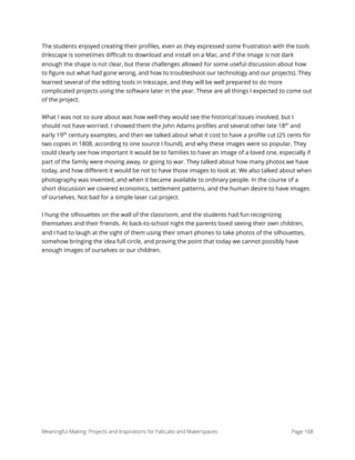 The students enjoyed creating their proﬁles, even as they expressed some frustration with the tools
(Inkscape is sometimes diﬃcult to download and install on a Mac, and if the image is not dark
enough the shape is not clear, but these challenges allowed for some useful discussion about how
to ﬁgure out what had gone wrong, and how to troubleshoot our technology and our projects). They
learned several of the editing tools in Inkscape, and they will be well prepared to do more
complicated projects using the software later in the year. These are all things I expected to come out
of the project.
What I was not so sure about was how well they would see the historical issues involved, but I
should not have worried. I showed them the John Adams proﬁles and several other late 18th
and
early 19th
century examples, and then we talked about what it cost to have a proﬁle cut (25 cents for
two copies in 1808, according to one source I found), and why these images were so popular. They
could clearly see how important it would be to families to have an image of a loved one, especially if
part of the family were moving away, or going to war. They talked about how many photos we have
today, and how diﬀerent it would be not to have those images to look at. We also talked about when
photography was invented, and when it became available to ordinary people. In the course of a
short discussion we covered economics, settlement patterns, and the human desire to have images
of ourselves. Not bad for a simple laser cut project.
I hung the silhouettes on the wall of the classroom, and the students had fun recognizing
themselves and their friends. At back-to-school night the parents loved seeing their own children,
and I had to laugh at the sight of them using their smart phones to take photos of the silhouettes,
somehow bringing the idea full circle, and proving the point that today we cannot possibly have
enough images of ourselves or our children.
Meaningful Making: Projects and Inspirations for FabLabs and Makerspaces Page 108
 