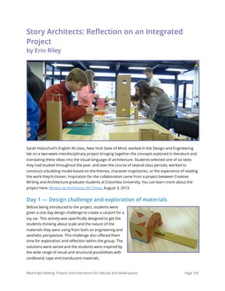 Story Architects: Reﬂection on an Integrated
Project 
by Erin Riley
Sarah Holzschuh’s English XII class, New York State of Mind, worked in the Design and Engineering
lab on a two-week interdisciplinary project bringing together the concepts explored in literature and
translating these ideas into the visual language of architecture. Students selected one of six texts
they had studied throughout the year, and over the course of several class periods, worked to
construct a building model based on the themes, character trajectories, or the experience of reading
the work they’d chosen. Inspiration for the collaboration came from a project between Creative
Writing and Architecture graduate students at Columbia University. You can learn more about the
project here: Writers as Architects, NY Times, August 3, 2013.
Day 1 — Design challenge and exploration of materials
Before being introduced to the project, students were
given a one day design challenge to create a carport for a
toy car. This activity was speciﬁcally designed to get the
students thinking about scale and the nature of the
materials they were using from both an engineering and
aesthetic perspective. This challenge also oﬀered them
time for exploration and reﬂection within the group. The
solutions were varied and the students were inspired by
the wide range of visual and structural possibilities with
cardboard, tape and translucent materials.
Meaningful Making: Projects and Inspirations for FabLabs and Makerspaces Page 109
 