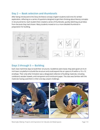 Day 2 — Book selection and thumbnails
After being introduced to the Story Architects concept, English students took time for written
exploration, reﬂecting on a series of questions designed to get them thinking about literary concepts
in structural terms. Each student then created a series of thumbnails, quickly sketching visual ideas
from the book they had chosen. Many students moved on to a more detailed thumbnail in
preparation for building.
Days 3 through 5 — Building
Each class had three days to build their structures. Guidelines were loose; they were given an 8 x 8
inch laser cut platform to build the structure and could expand the air space to ﬁt within a 10 x 10
envelope. Their only other limitation was a designated collection of building materials, including
cardboard, wooden dowels, and transparent and translucent paper. The class was familiar with the
materials having used them in their one-day carport challenge.
! !
Meaningful Making: Projects and Inspirations for FabLabs and Makerspaces Page 110
 