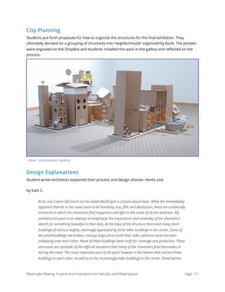 City Planning
Students put forth proposals for how to organize the structures for the ﬁnal exhibition. They
ultimately decided on a grouping of structures into ‘neighborhoods’ organized by book. The pockets
were engraved on the ShopBot and students installed the work in the gallery and reﬂected on the
process.
Design Explanations
Student writer/architects explained their process and design choices. Here’s one:
by Kate S.
At its core Colum McCann’s Let the Great World Spin is a book about hope. While the immediately
apparent themes in the novel seem to be hardship, loss, filth and destitution, there are continually
moments in which the characters find happiness and light in the midst of all the darkness. My
architectural piece is an attempt to emphasize the importance and centrality of the character’s
search for something beautiful in their lives. At the base of the structure there and many short
buildings of various heights, seemingly oppressed by three taller buildings in the center. Some of
the small buildings are broken, missing large pieces from their sides, whereas some are even
collapsing onto each other. None of these buildings have roofs for coverage and protection. These
structures are symbolic of the difficult situations that many of the characters find themselves in
during the novel. The most important part of the piece however is the beams that connect these
buildings to each other, as well as to the increasingly taller buildings in the center. These beams
Meaningful Making: Projects and Inspirations for FabLabs and Makerspaces Page 111
View: Luchsender Gallery
 