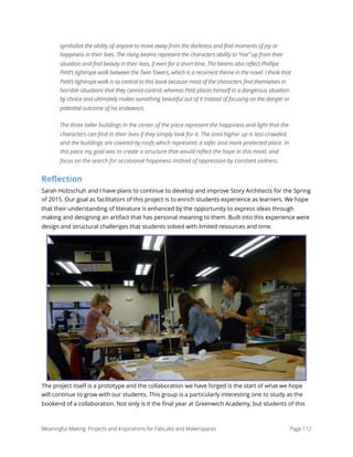 symbolize the ability of anyone to move away from the darkness and find moments of joy or
happiness in their lives. The rising beams represent the characters ability to “rise” up from their
situation and find beauty in their lives, if even for a short time. The beams also reflect Phillipe
Petit’s tightrope walk between the Twin Towers, which is a recurrent theme in the novel. I think that
Petit’s tightrope walk is so central to this book because most of the characters find themselves in
horrible situations that they cannot control, whereas Petit places himself in a dangerous situation
by choice and ultimately makes something beautiful out of it instead of focusing on the danger or
potential outcome of his endeavors.
The three taller buildings in the center of the piece represent the happiness and light that the
characters can find in their lives if they simply look for it. The area higher up is less crowded,
and the buildings are covered by roofs which represents a safer and more protected place. In
this piece my goal was to create a structure that would reflect the hope in this novel, and
focus on the search for occasional happiness instead of oppression by constant sadness.
Reflection
Sarah Holzschuh and I have plans to continue to develop and improve Story Architects for the Spring
of 2015. Our goal as facilitators of this project is to enrich students experience as learners. We hope
that their understanding of literature is enhanced by the opportunity to express ideas through
making and designing an artifact that has personal meaning to them. Built into this experience were
design and structural challenges that students solved with limited resources and time.
The project itself is a prototype and the collaboration we have forged is the start of what we hope
will continue to grow with our students. This group is a particularly interesting one to study as the
bookend of a collaboration. Not only is it the ﬁnal year at Greenwich Academy, but students of this
Meaningful Making: Projects and Inspirations for FabLabs and Makerspaces Page 112
 