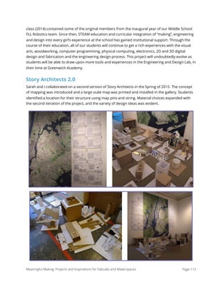 class (2014) contained some of the original members from the inaugural year of our Middle School
FLL Robotics team. Since then, STEAM education and curricular integration of “making”, engineering
and design into every girl’s experience at the school has gained institutional support. Through the
course of their education, all of our students will continue to get a rich experiences with the visual
arts, woodworking, computer programming, physical computing, electronics, 2D and 3D digital
design and fabrication and the engineering design process. This project will undoubtedly evolve as
students will be able to draw upon more tools and experiences in the Engineering and Design Lab, in
their time at Greenwich Academy.
Story Architects 2.0
Sarah and I collaborated on a second version of Story Architects in the Spring of 2015. The concept
of mapping was introduced and a large scale map was printed and installed in the gallery. Students
identiﬁed a location for their structure using map pins and string. Material choices expanded with
the second iteration of the project, and the variety of design ideas was evident. 
Meaningful Making: Projects and Inspirations for FabLabs and Makerspaces Page 113
 