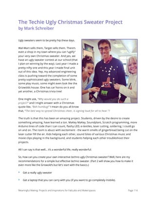 The Techie Ugly Christmas Sweater Project 
by Mark Schreiber
Ugly sweaters seem to be pretty hip these days.
Wal-Mart sells them, Target sells them. There‘s
even a shop in my town where you can “uglify”
your very own Christmas sweater. And yes, we
have an ugly sweater contest at our school (that
I plan on winning by the way). Last year I made a
pretty nifty one and this year I made final unit
out of this idea. Yep, my advanced engineering
class is pushing toward the completion of some
pretty sophisticated ugly sweaters. Some blink,
some play music, some might even look like the
Grizwolds house. One has car horns on it and
yet another, a Christmas trivia tree!
One might ask, “Why would you do such a
project?” and I might answer with a Christmas
quote like, “Bah humbug!” I mean do you all know
that, “The best way to spread Christmas cheer, is signing loud for all to hear.”?
The truth is that this has been an amazing project. Students, driven by the desire to create
something amazing, have learned a ton. MaKey MaKey, Soundplant, Scratch programming, more
Arduino lines of code than I can count, flashy LED, e-textiles, laser cutting, soldering, I could go
on and on. The room is abuzz with excitement - the warm smells of gingerbread being cut on the
laser cutter fill the air. Kids helping each other, sound bites of various Christmas music and
movie clips playing in the background, and students helping each other troubleshoot their
projects.
All I can say is that well... it’s a wonderful life, really wonderful.
So, how can you create your own interactive techno ugly Christmas sweater? Well, here are my
recommendations for a simple but eﬀective techno sweater. (Part 2 will show you how to make it
even more like the Griswold’s but let's start with the basics.)
‣ Get a really ugly sweater
‣ Get a laptop that you can carry with you (if you want to go completely mobile).
Meaningful Making: Projects and Inspirations for FabLabs and Makerspaces Page 114
 