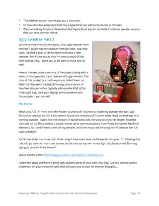 ‣ The Adafruit sequin hat will get you a nice start.
‣ Or SparkFun has preprogramed Tiny Lilypad that can add some dazzle in minutes.
‣ Want a working ﬁreplace? Download the Digital Dudz app for multiple Christmas sweater movies
that can play on your phone.
Ugly Sweater Part 2
Let me let you in on a little secret… that ugly sweater from
the Part 1 guide was my sweater from last year. Yup, that
right. I’ve had a year to refine, learn and hack a new
sweater. And I have to say that I’m pretty proud of this
little project. And, I want you to be able to make one as
well!
Here is the executive summary of the project along with a
video of my upgraded (read “awesome”) ugly sweater. The
core of this project is a cool sequencer called Vixen, an
AdaFruit Flora (with a FastLED library), and a bunch of
NeoPixel stips (or other digitally addressable RGB LEDs)
Grab a gift bag, load your laptop, some speakers and
tissue paper - you are set!
The Theme
What says, “2014” more than the Frozen soundtrack? I wanted to make my sweater the epic ugly
Christmas sweater for 2014 and when I found this rendition of Frozen I knew I had the makings of a
winning sweater. I used the free version of WavePad to edit the song to a shorter length. I loaded
the code on my Flora so that it could receive serial communications from Vixen, set up the NeoPixel
elements for the different zones of my sweater and then imported the song into Vixen (see the full
tutorial below).
You’ll have to let me know but I think I might have even beat the Griswolds this year. I’m thinking that
I should go stand on my street corner and broadcast my own house light display channel. Dancing
sign guy, prepare to be bested!
Check out the video: https://www.youtube.com/watch?v=f09do0DjQAY
Follow the steps and have a great ugly sweater party of your own. And hey, “Do you wanna build a
snowman" on your sweater? Well, that will just have to wait for another blog post..
Meaningful Making: Projects and Inspirations for FabLabs and Makerspaces Page 116
 