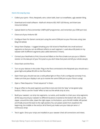 Here’s the step-by-step
‣ Collect your parts - Flora, Neopixels, wire, cotton balls, laser cut snowﬂakes, ugly sweater bling.
‣ Download and install software - Adafruit’s Arduino IDE, FAST LED library, and Vixen (see
resources below)
‣ Upload sketch to Flora (remember USBTinyISP programmer, and remember you COM port too)
‣ Close out of your Arduino IDE
‣ Conﬁgure Vixen for Generic serial port using the same COM port as your Flora was using. (see
blog link below)
‣ Setup Vixen Displays - I suggest breaking your full strand of NeoPixels into small sections/
segments so that you can do diﬀerent eﬀects on each segment. I used about 80 pixels on my
sweater with 8 diﬀerent segments (also called elements in Vixen).
‣ Connect your NeoPixels to Pin6, Ground and VBatt on the Flora (make sure you put a 330ohm
resistor on the data pin of your ﬁrst pixel so you don’t blow that pixel and kill your whole setup!).
‣ Close Vixen and the Flora.
‣ Turn on your devices in this order: Plug in the Flora connected to the Neopixels (you should see a
green light and yellow RX LED on the Flora ﬂash.
‣ Open Vixen (you should now see a solid yellow light on Flora if all is conﬁgured correctly if not,
make sure that your display is set up to receive the same COM port as your Flora is using)
‣ Open a “New Sequence- Timed sequence” in Vixen.
‣ Drag an eﬀect to the pixel segment you’d like to test and click the “play” arrow (green play
button). I like to use the “chase” eﬀect to test out the whole strip at once.
‣ Build your sweater: cut strip into segments, run wires, and resolder to chain your strip segments
all the way around your sweater to diﬀerent locations (I started at the bottom left, then up the
zipper, around the collar, down the right zipper, to the bottom, up to the left middle, left pocket
and ﬁnally around the back to the right pocket.) You can power pixels from anywhere the
beginning, the middle or the end (or all of them) just make sure your data pin wire is 1
continuous strip)
‣ Test it again. Once your strips are installed on your sweater check all connections and retest.
Meaningful Making: Projects and Inspirations for FabLabs and Makerspaces Page 117
 