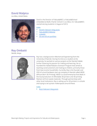 David Malpica
Los Altos, United States
David is the Director of FabLab@BCS, a FabLab@School
embedded at Bullis Charter School in Los Altos, CA. FabLab@BCS
started serving students in August of 2013.
Links
‣ David’s FabLearn blog posts
‣ FabLab@BCS Website
‣ LinkedIn
‣ 2D and 3D art portfolio
Roy Ombatti
Narobi, Kenya
Roy has a background in Mechanical Engineering from the
University of Nairobi. During his time as a student at the
university, he worked on various projects at the Nairobi Fablab
further fostering his passion for making and learning. He co-
founded the Fablab Robotics Outreach Program that aimed at
teaching constructionism and making to children, primarily those
from low-income households. Currently, Roy is the founder and
CEO of a local hardware start-up company in Nairobi called AB3D
(African Born 3D Printing). AB3D is a social enterprise that deals in
the local production of aﬀordable 3D printers and 3D printing
ﬁlament all from waste materials. Through partnerships with
other local institutions, Roy is setting up his 3D printers in schools
and trying to set up lean makerspaces around these.
Links
‣ Roy’s FabLearn blog posts 
 
 
 
Meaningful Making: Projects and Inspirations for FabLabs and Makerspaces Page v
 