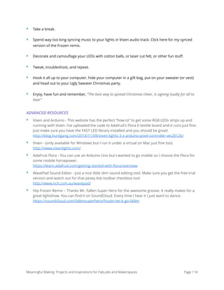 ‣ Take a break.
‣ Spend way too long syncing music to your lights in Vixen audio track. Click here for my synced
version of the Frozen remix.
‣ Decorate and camouﬂage your LEDs with cotton balls, or laser cut felt, or other fun stuﬀ.
‣ Tweak, troubleshoot, and repeat.
‣ Hook it all up to your computer, hide your computer in a gift bag, put on your sweater (or vest)
and head out to your Ugly Sweater Christmas party.
‣ Enjoy, have fun and remember, “The best way to spread Christmas cheer, is signing loudly for all to
hear”
ADVANCED RESOURCES
‣ Vixen and Arduino - This website has the perfect “how to” to get some RGB LEDs strips up and
running with Vixen. I’ve uploaded the code to Adafruit’s Flora E-textile board and it runs just ﬁne.
Just make sure you have the FAST LED library installed and you should be great! 
http://blog.huntgang.com/2014/11/08/vixen-lights-3-x-arduino-pixel-controller-ws2812b/
‣ Vixen - (only available for Windows but I run it under a virtual on Mac just ﬁne too) 
http://www.vixenlights.com/
‣ AdaFruit Flora - You can use an Arduino Uno but I wanted to go mobile so I choose the Flora for
some mobile horsepower. 
https://learn.adafruit.com/getting-started-with-ﬂora/overview
‣ WavePad Sound Editor - Just a nice little slim sound editing tool. Make sure you get the free trial
version and watch out for that pesky Ask toolbar checkbox too! 
http://www.nch.com.au/wavepad/
‣ Hip Frozen Remix – Thanks Mr. Fallen Super Hero for the awesome groove. It really makes for a
great lightshow. You can ﬁnd it on SoundCloud. Every time I hear it I just want to dance. 
https://soundcloud.com/fallensuperhero/frozen-let-it-go-fallen
Meaningful Making: Projects and Inspirations for FabLabs and Makerspaces Page 118
 