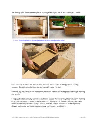 The photographs above are examples of molding where liquid metals are cast into rock molds.
Since antiquity, mankind has been making products based on the molding process. Jewelry,
weapons, domestic utensils, tools, etc. were already made this way.
Currently, big industries as well little communities and artisans still make products through molding
and casting.
If we pay attention carefully, we will see that many objects of our everyday life are made by molding.
As an exercise, identify 5 objects made through this process. Try to ﬁnd out how each object was
manufactured and projected. Taking a look on everyday objects, you will see that this process
allowed engineering and design to develop new technologies over history. 
Meaningful Making: Projects and Inspirations for FabLabs and Makerspaces Page 120
(Photo: http://magodaﬂoresta.blogspot.com.br/p/obra-do-gamarra.html)
 