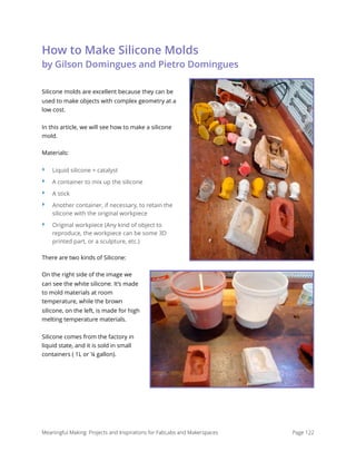 How to Make Silicone Molds 
by Gilson Domingues and Pietro Domingues
Silicone molds are excellent because they can be
used to make objects with complex geometry at a
low cost.
In this article, we will see how to make a silicone
mold.
Materials:
‣ Liquid silicone + catalyst
‣ A container to mix up the silicone
‣ A stick
‣ Another container, if necessary, to retain the
silicone with the original workpiece
‣ Original workpiece (Any kind of object to
reproduce, the workpiece can be some 3D
printed part, or a sculpture, etc.)
There are two kinds of Silicone:
On the right side of the image we
can see the white silicone. It’s made
to mold materials at room
temperature, while the brown
silicone, on the left, is made for high
melting temperature materials.
Silicone comes from the factory in
liquid state, and it is sold in small
containers ( 1L or ¼ gallon).
Meaningful Making: Projects and Inspirations for FabLabs and Makerspaces Page 122
 