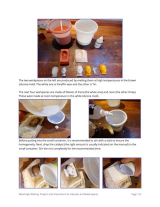 The two workpieces on the left are produced by melting them at high temperatures in the brown
silicone mold. The white one is Paraﬃn wax and the other is Tin.
The next four workpieces are made of Plaster of Paris (the white one) and resin (the other three).
These were made at room temperature in the while silicone mold.
Before putting into the small container, it is recommended to stir with a stick to ensure the
homogeneity. Next, drop the catalyst (the right amount is usually indicated on the manual) in the
small container. Stir the mix completely for the recommended time.
Meaningful Making: Projects and Inspirations for FabLabs and Makerspaces Page 123
 
