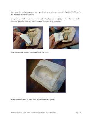 Next, place the workpiece you want to reproduce in a container and pour the liquid inside. Fill so the
workpiece is completely covered.
It may take about 30 minutes to many hours for the silicone to cure (it depends on the amount of
silicone). Touch the silicone, if it sticks to your ﬁngers, it is not cured yet.
When the silicone is cured, carefully remove the mold.
Now the mold is ready to use! Let us reproduce the workpiece! 
Meaningful Making: Projects and Inspirations for FabLabs and Makerspaces Page 124
 