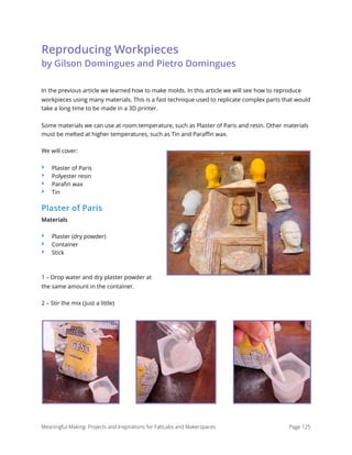 Reproducing Workpieces 
by Gilson Domingues and Pietro Domingues
In the previous article we learned how to make molds. In this article we will see how to reproduce
workpieces using many materials. This is a fast technique used to replicate complex parts that would
take a long time to be made in a 3D printer.
Some materials we can use at room temperature, such as Plaster of Paris and resin. Other materials
must be melted at higher temperatures, such as Tin and Paraﬃn wax.
We will cover:
‣ Plaster of Paris
‣ Polyester resin
‣ Paraﬁn wax
‣ Tin
Plaster of Paris
Materials
‣ Plaster (dry powder)
‣ Container
‣ Stick
1 – Drop water and dry plaster powder at
the same amount in the container.
2 – Stir the mix (Just a little)
Meaningful Making: Projects and Inspirations for FabLabs and Makerspaces Page 125
 