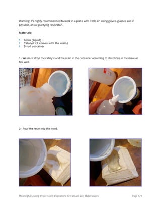 Warning: It’s highly recommended to work in a place with fresh air, using gloves, glasses and if
possible, an air-purifying respirator.
Materials:
‣ Resin (liquid)
‣ Catalyst (it comes with the resin)
‣ Small container
1 - We must drop the catalyst and the resin in the container according to directions in the manual.
Mix well.
2 - Pour the resin into the mold.
Meaningful Making: Projects and Inspirations for FabLabs and Makerspaces Page 127
 