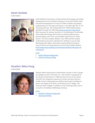 Keith Ostfeld
United States
Keith Ostfeld is the Director of Educational Technology and Exhibit
Development for the Children’s Museum of Houston (CMH). Keith
has led the development of many of CMH’s exhibits and related
programming. For the past three years, in his alter-ego “Mr. O,” he
has produced over 100 “O Wow Moment” STEM-related videos
available through the CMH blog (www.cmhouston.org/videos).
Most recently, his interest has been in the blending of multimedia
and mobile technology with hands-on exhibit experiences to
provide deeper and more customizable experiences for CMH
visitors. The Instructables: Made In Your Mind exhibit created
multimedia touchscreen interfaces for children to use as they
developed their Maker skills while creating diﬀerent projects,
many of which are being placed onto the Instructables website
(http://www.instructables.com/member/Childrens+Museum+of
+Houston/).
Links
‣ Keith’s FabLearn blog posts
‣ Children's Museum Blog
Heather Allen Pang
United States
Heather Allen Pang teaches United States History to the 8th
grade
at Castilleja school in Palo Alto, CA.  She herself is a graduate of
the all-girls school (class of 1984) and also serves as the school
archivist. She integrates making into history and also teachers
middle school making electives. Before returning to Castilleja to
teach, she taught at UC Davis, Santa Rosa Junior College, and
American River College. In addition to her teaching duties, she is
co-author of Castilleja: Celebrating a Century.
Links
‣ Heather’s FabLearn blog posts
‣ Teaching Portfolio
Meaningful Making: Projects and Inspirations for FabLabs and Makerspaces Page vi
 