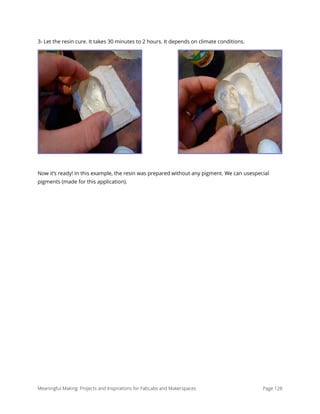 3- Let the resin cure. It takes 30 minutes to 2 hours. It depends on climate conditions.
Now it’s ready! In this example, the resin was prepared without any pigment. We can usespecial
pigments (made for this application).
Meaningful Making: Projects and Inspirations for FabLabs and Makerspaces Page 128
 