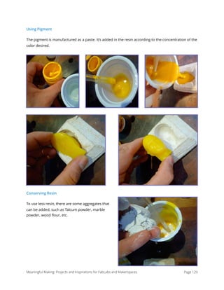 Using Pigment
The pigment is manufactured as a paste. It’s added in the resin according to the concentration of the
color desired.
Conserving Resin
To use less resin, there are some aggregates that
can be added, such as Talcum powder, marble
powder, wood ﬂour, etc.
Meaningful Making: Projects and Inspirations for FabLabs and Makerspaces Page 129
 