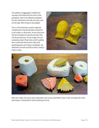 The addition of aggregates modifies the
viscosity of the liquid and the color of the
workpiece. Here is the difference between
the two methods (on the left, just resin, and
on the right, 30% of talcum was added)
This is a fast technique used to replicate
complex parts that would take a long time
to be made in a 3D printer, at the same time
that the workpieces reproduced seem like
the 3D-printed one. On the image, the red
workpieces were 3D-printed, and the yellow
were made with this process. We used
spackling paste and using a sandpaper, we
obtained a smooth and flat surface, ready to
make a mold.
With the molds, four parts were replicated, and so we assembled a Gear Cube. Actually with these
techniques, it’s possible to build anything at home.
Meaningful Making: Projects and Inspirations for FabLabs and Makerspaces Page 130
 