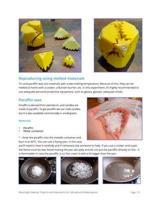 Reproducing using melted materials
Tin and paraﬃn wax are materials with a low-melting temperature. Because of this, they can be
melted at home with a cooker, a Bunsen burner, etc. In this experiment, it’s highly recommended to
use adequate personal protective equipment, such as gloves, glasses, adequate shoes.
Paraffin wax
Paraffin is derived from petroleum, and candles are
made of paraffin. To get paraffin we can melt candles,
but it is also available commercially in small grains.
Materials:
‣ Paraffin
‣ Metal container
1 - Drop the paraﬃn into the metallic container and
burn it to 60°C. You can use a frying pan, in this case
you’ll need to heat it carefully and if necessary ask someone to help. If you use a cooker and a pan,
the ﬂame must be low. Avoid moving the pan abruptly and do not put the paraﬃn directly on ﬁre - it
is ﬂammable! In case the paraﬃn is on ﬁre, cover it with a lid bigger than the pan.
Meaningful Making: Projects and Inspirations for FabLabs and Makerspaces Page 131
 