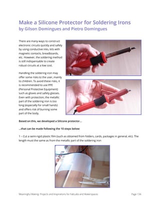 Make a Silicone Protector for Soldering Irons 
by Gilson Domingues and Pietro Domingues
There are many ways to construct
electronic circuits quickly and safely
by using conductive inks, kits with
magnetic contacts, breadboards,
etc. However, the soldering method
is still indispensable to create
robust circuits at a low cost.
Handling the soldering iron may
oﬀer some risks to the user, mainly
to children. To avoid these risks, it
is recommended to use PPE
(Personal Protective Equipment)
such as gloves and safety glasses.
Even with protection, the metallic
part of the soldering iron is too
long (especially for small hands)
and oﬀers risk of burning some
part of the body.
Based on this, we developed a Silicone protector...
...that can be made following the 10 steps below:
1 – Cut a semi-rigid plastic ﬁlm (such as obtained from folders, cards, packages in general, etc). The
length must the same as from the metallic part of the soldering iron
Meaningful Making: Projects and Inspirations for FabLabs and Makerspaces Page 134
 
