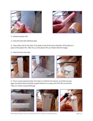 2 – Wrap the plastic ﬁlm
3 – Glue the tube with adhesive tape.
4 – Now make a lid for the tube. First, draw a circle of the same diameter of the tube on a
piece of the plastic ﬁlm. After this, cut the plastic ﬁlm as a ﬂower (like the image).
5 – Glue the lid on the tube.
6 - This is a very important step. This tube is a mold for the silicone, so if there are any
gaps, the liquid silicone will leak. A good solution is to wrap a thin PVC ﬁlm around the
tube, so it covers any possible gap.
Meaningful Making: Projects and Inspirations for FabLabs and Makerspaces Page 135
 