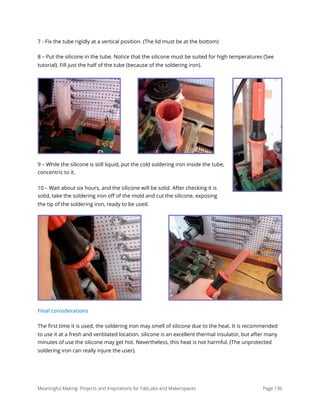 7 - Fix the tube rigidly at a vertical position. (The lid must be at the bottom)
8 – Put the silicone in the tube. Notice that the silicone must be suited for high temperatures (See
tutorial). Fill just the half of the tube (because of the soldering iron).
9 – While the silicone is still liquid, put the cold soldering iron inside the tube,
concentric to it.
10 – Wait about six hours, and the silicone will be solid. After checking it is
solid, take the soldering iron oﬀ of the mold and cut the silicone, exposing
the tip of the soldering iron, ready to be used.
Final considerations
The ﬁrst time it is used, the soldering iron may smell of silicone due to the heat. It is recommended
to use it at a fresh and ventilated location. silicone is an excellent thermal insulator, but after many
minutes of use the silicone may get hot. Nevertheless, this heat is not harmful. (The unprotected
soldering iron can really injure the user). 
Meaningful Making: Projects and Inspirations for FabLabs and Makerspaces Page 136
 