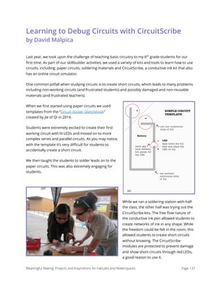 Learning to Debug Circuits with CircuitScribe 
by David Malpica
Last year, we took upon the challenge of teaching basic circuitry to my 6th
grade students for our
ﬁrst time. As part of our skillbuilder activities, we used a variety of kits and tools to learn how to use
circuits, including: paper circuits, soldering materials and CircuitScribe, a conductive ink kit that also
has an online circuit simulator.
One common pitfall when studying circuits is to create short circuits, which leads to many problems
including non-working circuits (and frustrated students) and possibly damaged and non-reusable
materials (and frustrated teachers).
When we ﬁrst started using paper circuits we used
templates from the “Circuit Sticker Sketchbook”
created by Jie of Qi in 2014.
Students were extremely excited to create their ﬁrst
working circuit with lit LEDs and moved on to more
complex series and parallel circuits. As you may notice,
with the template it’s very diﬃcult for students to
accidentally create a short circuit.
We then taught the students to solder leads on to the
paper circuits. This was also extremely engaging for
students.
While we ran a soldering station with half
the class, the other half was trying out the
CircuitScribe kits. The free ﬂow nature of
the conductive ink pen allowed students to
create networks of ink in any shape. While
the freedom could be felt in the room, this
allowed students to create short circuits
without knowing. The CircuitScribe
modules are protected to prevent damage
and show short circuits through red LEDs,
a good reason to use it.
Meaningful Making: Projects and Inspirations for FabLabs and Makerspaces Page 137
 
