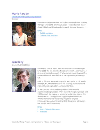 Mario Parade
FabLab Potsdam / Science Shop Potsdam 
Germany
Founder of FabLab Potsdam and Science Shop Potsdam - FabLab
Manager since 2012 - Working Subjects : Citizen Science, Repair
Cafes, FabLab and School workshops with Kids and Students
Links
‣ Fablab potsdam
‣ Science shop potsdam
Erin Riley
Greenwich, United States
Erin Riley is a visual artist , educator and curriculum developer.
Since 2003, she has been teaching at Greenwich Academy, a K12
all-girls school, in Greenwich CT where she is currently Visual Arts
Department Chair and Director of the Engineering and Design
Lab.
Prior to this, Erin was a teaching artist with Studio in a School in
Brooklyn, NY, where she focused her teaching practice around
material-based exploration and student choice.
At the E+D Lab, Erin teaches digital fabrication and the
engineering design process where students merge art, design and
STEM through the making of functional and artistic objects. Erin
also serves as a faculty partner supporting teachers in the
development of cross-disciplinary integrated projects
incorporating woodworking, 2D and 3D design and fabrication,
electronics, and programming.
Links
‣ Erin’s FabLearn blog posts
‣ Portfolio
Meaningful Making: Projects and Inspirations for FabLabs and Makerspaces Page vii
 