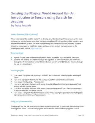 Sensing the Physical World Around Us - An
Introduction to Sensors using Scratch for
Arduino  
by Tracy Rudzitis
Inquiry Question: What is a Sensor?
These tutorials can be used for student’s to develop an understanding of how sensors can be used
to detect the physical space around us. Using the block-based Scratch4Arduino (S4A), students who
have experience with Scratch can work independently and follow the tutorials provided. Students
should be encouraged to modify the blocks and experiment on their own as directed by the
challenges in each tutorial. (http://s4a.cat)
Understandings
‣ Input & Output: have students identify which device is used for input and which for output.
‣ Students will develop an understanding of the logic ﬂow of both information and electricity
through the Arduino as they wire and test individual sensors (and LED’s) to the Arduino through
the use of a breadboard.
Learning Targets
‣ I can create a program that lights up a RGB LED, and understand how to program a variety of
colors
‣ I can write a program that returns the Analog value of the sensor that is connected.
‣ I can play a melody using a Piezo speaker
‣ I can write a program that uses an IR sensor (input) and based on the changing values of that
sensor, will play musical notes.
‣ I can write a program that uses a PIR sensor (input) and uses an LED or a Piezo buzzer (output)
to indicate what the PIR sensor value is.
‣ I can create a program that demonstrates Analog In/Out (examples: potentiometer; fading LED;
light sensor; thermal sensor; Piezo speaker)
Using S4A (Scratch4Arduino)
Students will use the S4A program and the accompanying tutorials  to help guide them through their
investigations. S4A is a block-based program that makes the transition from programs such as
Meaningful Making: Projects and Inspirations for FabLabs and Makerspaces Page 139
 