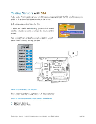 Testing Sensors with S4A
1. Set up the Arduino so the ground pin of the sensor is going to GND, the VCC pin of the sensor is
going to 5v, and the Out (Signal) is going to the A5 pin.
2. Create a program that looks like this:
3. When you click on the Green Flag, you should be able to
read the value the sensor is sending to the Arduino on the
screen.
Test some diﬀerent kinds of sensors, how do they sense?
What kind of readings do they give you?
What kind of sensors can you use?
Flex Sensor, Touch Sensor, Light Sensor, IR Distance Sensor
Links to More Information About Sensors and Arduino
‣ Sparkfun Sensors
‣ Adafruit Sensor Pack 
Meaningful Making: Projects and Inspirations for FabLabs and Makerspaces Page 141
 
